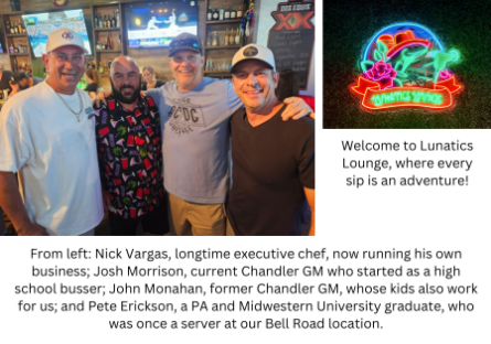 From left: Nick Vargas, longtime executive chef, now running his own business; Josh Morrison, current Chandler GM who started as a high school busser; John Monahan, former Chandler GM, whose kids also work for us; and Pete Erickson, a PA and Midwestern University graduate, who was once a server at our Bell Road location. - Welcome to Lunatics Lounge, where every sip is an adventure!