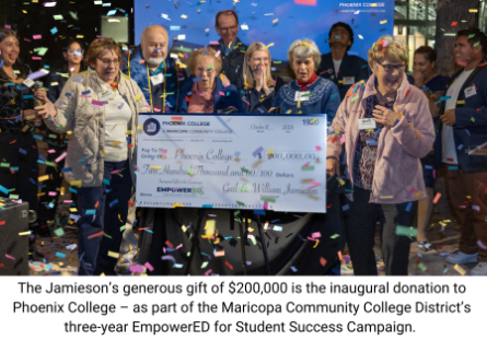 The Jamieson’s generous gift of $200,000 is the inaugural donation to Phoenix College – as part of the Maricopa Community College District’s three-year EmpowerED for Student Success Campaign. 